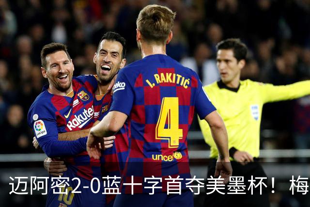 迈阿密2-0蓝十字首夺美墨杯！梅西传射迎百球里程碑＆生涯第48冠
